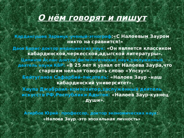 О нём говорят и пишут Кардангушев Зарамук-ученый-этнограф :«С Налоевым Зауром никто на сравнится!» Даов Борис-доктор медицинских наук: «Он является классиком кабардинской,черкесской,адыгской литературы». Ципинов Аслан-доктор филилогических наук,заслуженный деятель науки КБР: «В 25 лет я узнал от Налоева Заура,что старшим нельзя говорить слово «Упсэу»». Бейтуганов Сафарбий-писатель: «Налоев Заур –наш кабардинский университет». Хаупа Джабраил-композитор,заслуженный деятель искусств РФ,Республики Адыгея: «Налоев Заур-кузнец души».  Агирбов Юрий- профессор, доктор экономических наук : «Налоев Заур -это эпохальная личность» 
