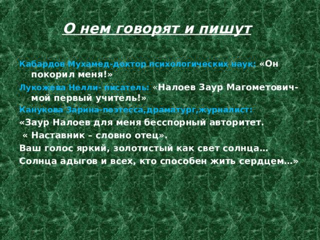 О нем говорят и пишут Кабардов Мухамед-доктор психологических наук: «Он покорил меня!» Лукожева Нелли- писатель: « Налоев Заур Магометович- мой первый учитель!» Канукова Зарина-поэтесса,драматург,журналист: «Заур Налоев для меня бесспорный авторитет.  « Наставник – словно отец». Ваш голос яркий, золотистый как свет солнца… Солнца адыгов и всех, кто способен жить сердцем…» 