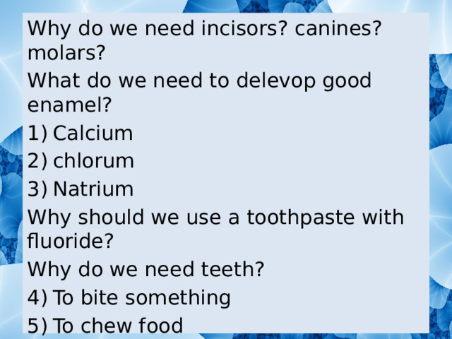 Why do we need incisors? canines? molars? What do we need to delevop good enamel? Calcium chlorum Natrium Why should we use a toothpaste with fluoride? Why do we need teeth? To bite something To chew food All of answers are right What are teeth made of? 