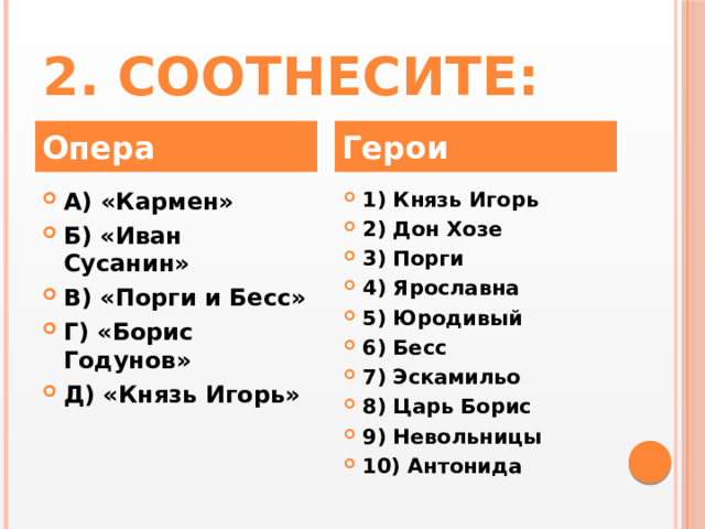 2. Соотнесите: Опера Герои А) «Кармен» Б) «Иван Сусанин» В) «Порги и Бесс» Г) «Борис Годунов» Д) «Князь Игорь» 1) Князь Игорь 2) Дон Хозе 3) Порги 4) Ярославна 5) Юродивый 6) Бесс 7) Эскамильо 8) Царь Борис 9) Невольницы 10) Антонида 