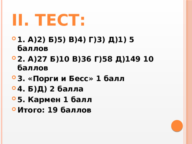 II. Тест: 1. А)2) Б)5) В)4) Г)3) Д)1) 5 баллов 2. А)27 Б)10 В)36 Г)58 Д)149 10 баллов 3. «Порги и Бесс» 1 балл 4. Б)Д) 2 балла 5. Кармен 1 балл Итого: 19 баллов 