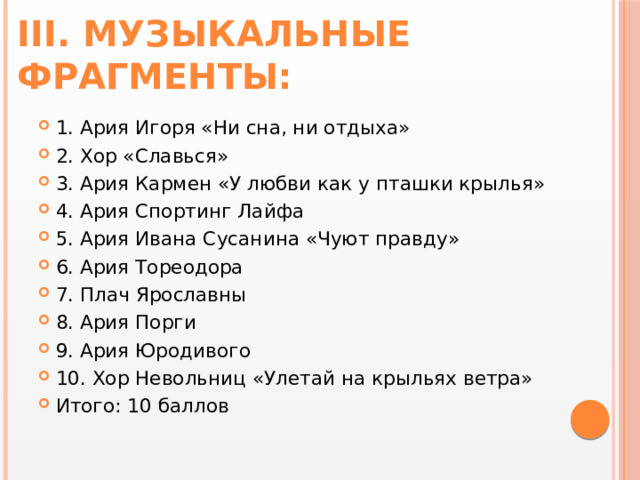 III. Музыкальные фрагменты: 1. Ария Игоря «Ни сна, ни отдыха» 2. Хор «Славься» 3. Ария Кармен «У любви как у пташки крылья» 4. Ария Спортинг Лайфа 5. Ария Ивана Сусанина «Чуют правду» 6. Ария Тореодора 7. Плач Ярославны 8. Ария Порги 9. Ария Юродивого 10. Хор Невольниц «Улетай на крыльях ветра» Итого: 10 баллов 