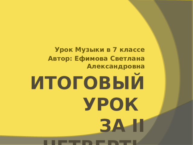 Урок Музыки в 7 классе Автор: Ефимова Светлана Александровна Итоговый урок  за II четверть 