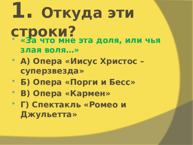 1. Откуда эти строки? «За что мне эта доля, или чья злая воля…» А) Опера «Иисус Христос – суперзвезда» Б) Опера «Порги и Бесс» В) Опера «Кармен» Г) Спектакль «Ромео и Джульетта» 