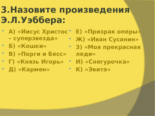 3.Назовите произведения Э.Л.Уэббера: А) «Иисус Христос – суперзвезда» Б) «Кошки» В) «Порги и Бесс» Г) «Князь Игорь» Д) «Кармен» Е) «Призрак оперы» Ж) «Иван Сусанин» З) «Моя прекрасная леди» И) «Снегурочка» К) «Эвита» 