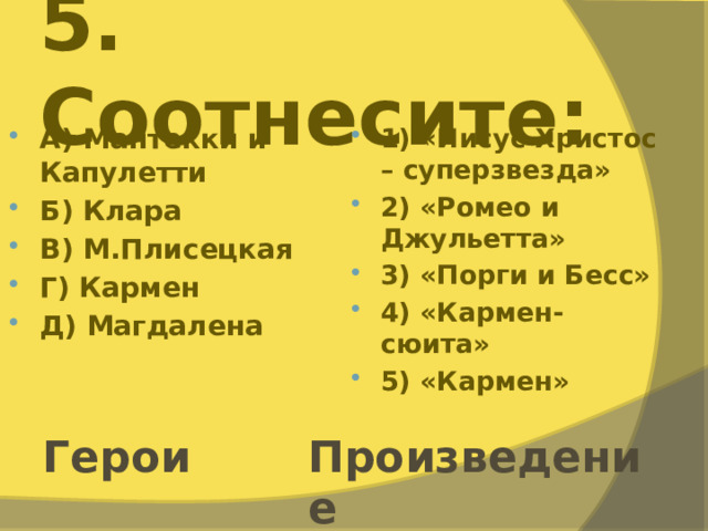 5. Соотнесите: А) Мантекки и Капулетти Б) Клара В) М.Плисецкая Г) Кармен Д) Магдалена 1) «Иисус Христос – суперзвезда» 2) «Ромео и Джульетта» 3) «Порги и Бесс» 4) «Кармен-сюита» 5) «Кармен» Герои Произведение 