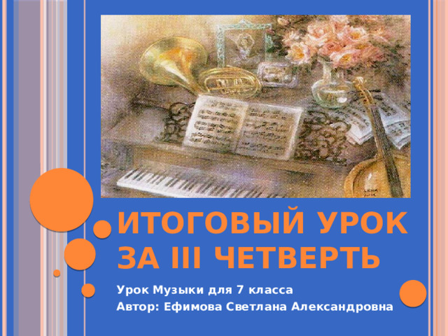 Итоговый урок за III четверть Урок Музыки для 7 класса Автор: Ефимова Светлана Александровна 