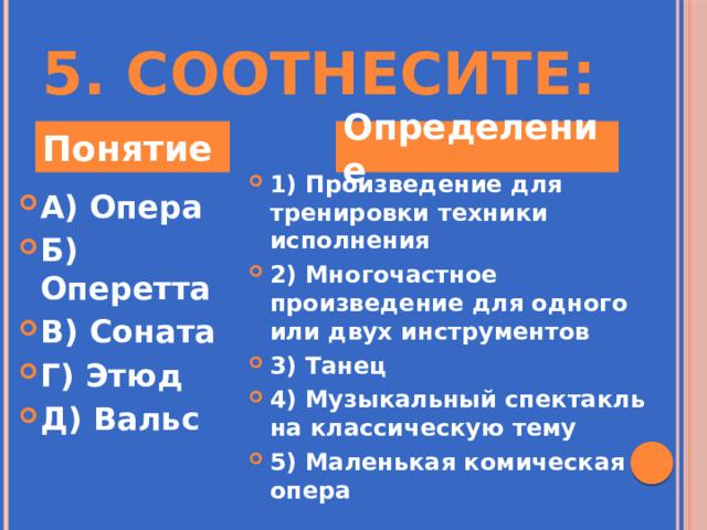 5. Соотнесите: Понятие Определение 1) Произведение для тренировки техники исполнения 2) Многочастное произведение для одного или двух инструментов 3) Танец 4) Музыкальный спектакль на классическую тему 5) Маленькая комическая опера А) Опера Б) Оперетта В) Соната Г) Этюд Д) Вальс 