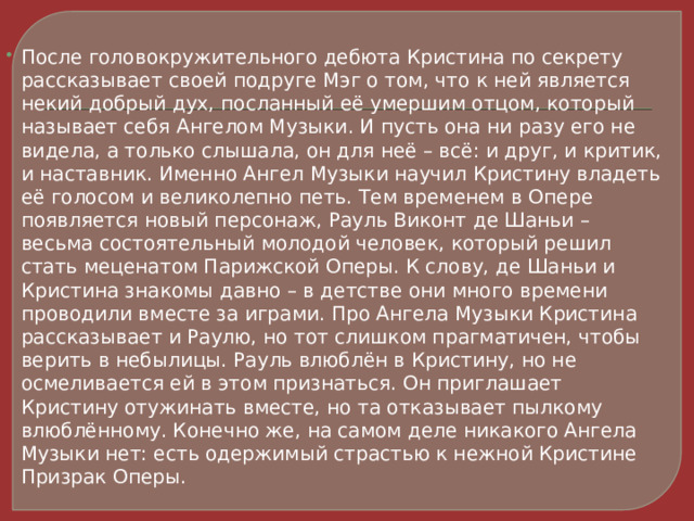 После головокружительного дебюта Кристина по секрету рассказывает своей подруге Мэг о том, что к ней является некий добрый дух, посланный её умершим отцом, который называет себя Ангелом Музыки. И пусть она ни разу его не видела, а только слышала, он для неё – всё: и друг, и критик, и наставник. Именно Ангел Музыки научил Кристину владеть её голосом и великолепно петь. Тем временем в Опере появляется новый персонаж, Рауль Виконт де Шаньи – весьма состоятельный молодой человек, который решил стать меценатом Парижской Оперы. К слову, де Шаньи и Кристина знакомы давно – в детстве они много времени проводили вместе за играми. Про Ангела Музыки Кристина рассказывает и Раулю, но тот слишком прагматичен, чтобы верить в небылицы. Рауль влюблён в Кристину, но не осмеливается ей в этом признаться. Он приглашает Кристину отужинать вместе, но та отказывает пылкому влюблённому. Конечно же, на самом деле никакого Ангела Музыки нет: есть одержимый страстью к нежной Кристине Призрак Оперы. 