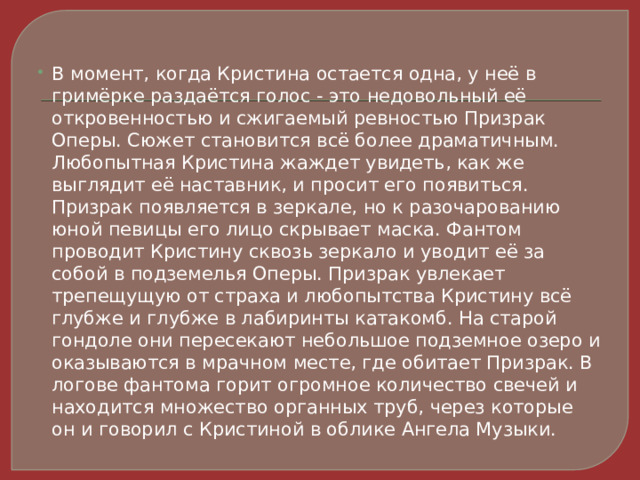 В момент, когда Кристина остается одна, у неё в гримёрке раздаётся голос - это недовольный её откровенностью и сжигаемый ревностью Призрак Оперы. Сюжет становится всё более драматичным. Любопытная Кристина жаждет увидеть, как же выглядит её наставник, и просит его появиться. Призрак появляется в зеркале, но к разочарованию юной певицы его лицо скрывает маска. Фантом проводит Кристину сквозь зеркало и уводит её за собой в подземелья Оперы. Призрак увлекает трепещущую от страха и любопытства Кристину всё глубже и глубже в лабиринты катакомб. На старой гондоле они пересекают небольшое подземное озеро и оказываются в мрачном месте, где обитает Призрак. В логове фантома горит огромное количество свечей и находится множество органных труб, через которые он и говорил с Кристиной в облике Ангела Музыки. 