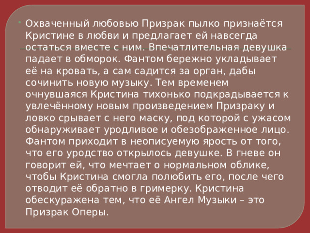 Охваченный любовью Призрак пылко признаётся Кристине в любви и предлагает ей навсегда остаться вместе с ним. Впечатлительная девушка падает в обморок. Фантом бережно укладывает её на кровать, а сам садится за орган, дабы сочинить новую музыку. Тем временем очнувшаяся Кристина тихонько подкрадывается к увлечённому новым произведением Призраку и ловко срывает с него маску, под которой с ужасом обнаруживает уродливое и обезображенное лицо. Фантом приходит в неописуемую ярость от того, что его уродство открылось девушке. В гневе он говорит ей, что мечтает о нормальном облике, чтобы Кристина смогла полюбить его, после чего отводит её обратно в гримерку. Кристина обескуражена тем, что её Ангел Музыки – это Призрак Оперы. 