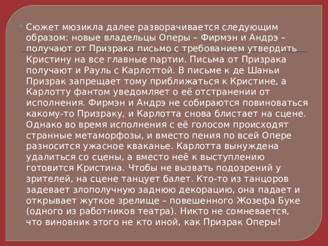 Сюжет мюзикла далее разворачивается следующим образом: новые владельцы Оперы – Фирмэн и Андрэ – получают от Призрака письмо с требованием утвердить Кристину на все главные партии. Письма от Призрака получают и Рауль с Карлоттой. В письме к де Шаньи Призрак запрещает тому приближаться к Кристине, а Карлотту фантом уведомляет о её отстранении от исполнения. Фирмэн и Андрэ не собираются повиноваться какому-то Призраку, и Карлотта снова блистает на сцене. Однако во время исполнения с её голосом происходят странные метаморфозы, и вместо пения по всей Опере разносится ужасное кваканье. Карлотта вынуждена удалиться со сцены, а вместо неё к выступлению готовится Кристина. Чтобы не вызвать подозрений у зрителей, на сцене танцует балет. Кто-то из танцоров задевает злополучную заднюю декорацию, она падает и открывает жуткое зрелище – повешенного Жозефа Буке (одного из работников театра). Никто не сомневается, что виновник этого не кто иной, как Призрак Оперы! 