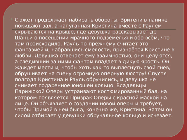 Сюжет продолжает набирать обороты. Зрители в панике покидают зал, а напуганная Кристина вместе с Раулем скрываются на крыше, где девушка рассказывает де Шаньи о посещении мрачного подземелья и обо всём, что там происходило. Рауль по-прежнему считает это фантазией и, набравшись смелости, признаётся Кристине в любви. Девушка отвечает ему взаимностью, они целуются, а следивший за ними фантом впадает в дикую ярость. Он жаждет мести и, чтобы хоть как-то выплеснуть свой гнев, обрушивает на сцену огромную оперную люстру! Спустя полгода Кристина и Рауль обручились, и девушка не снимает подаренное юношей кольцо. Владельцы Парижской Оперы устраивают костюмированный бал, на котором появляется Призрак Оперы с красной маской на лице. Он объявляет о создании новой оперы и требует, чтобы Примой в ней была, конечно же, Кристина. Затем он силой отбирает у девушки обручальное кольцо и исчезает. 