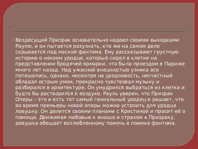 Вездесущий Призрак основательно надоел своими выходками Раулю, и он пытается разузнать, кто же на самом деле скрывается под маской фантома. Ему рассказывают грустную историю о некоем уродце, который сидел в клетке на представлении бродячей ярмарки, что была проездом в Париже много лет назад. Над ужасной внешностью узника все потешались, однако, несмотря на уродливость, несчастный обладал острым умом, прекрасно чувствовал музыку и разбирался в архитектуре. Он умудрился выбраться из клетки и будто бы растворился в воздухе. Рауль уверен, что Призрак Оперы – это и есть тот самый гениальный уродец и решает, что во время премьеры новой оперы можно устроить для уродца ловушку. Он делится своими планами с Кристиной и просит её о помощи. Движимая любовью к юноше и страхом к Призраку, девушка обещает возлюбленному помочь в поимке фантома. 