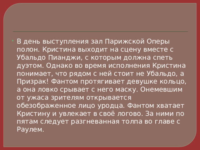 В день выступления зал Парижской Оперы полон. Кристина выходит на сцену вместе с Убальдо Пианджи, с которым должна спеть дуэтом. Однако во время исполнения Кристина понимает, что рядом с ней стоит не Убальдо, а Призрак! Фантом протягивает девушке кольцо, а она ловко срывает с него маску. Онемевшим от ужаса зрителям открывается обезображенное лицо уродца. Фантом хватает Кристину и увлекает в своё логово. За ними по пятам следует разгневанная толпа во главе с Раулем. 
