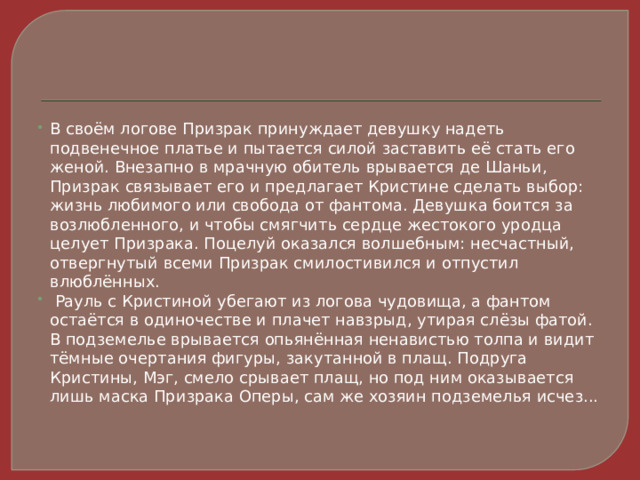 В своём логове Призрак принуждает девушку надеть подвенечное платье и пытается силой заставить её стать его женой. Внезапно в мрачную обитель врывается де Шаньи, Призрак связывает его и предлагает Кристине сделать выбор: жизнь любимого или свобода от фантома. Девушка боится за возлюбленного, и чтобы смягчить сердце жестокого уродца целует Призрака. Поцелуй оказался волшебным: несчастный, отвергнутый всеми Призрак смилостивился и отпустил влюблённых.  Рауль с Кристиной убегают из логова чудовища, а фантом остаётся в одиночестве и плачет навзрыд, утирая слёзы фатой. В подземелье врывается опьянённая ненавистью толпа и видит тёмные очертания фигуры, закутанной в плащ. Подруга Кристины, Мэг, смело срывает плащ, но под ним оказывается лишь маска Призрака Оперы, сам же хозяин подземелья исчез... 