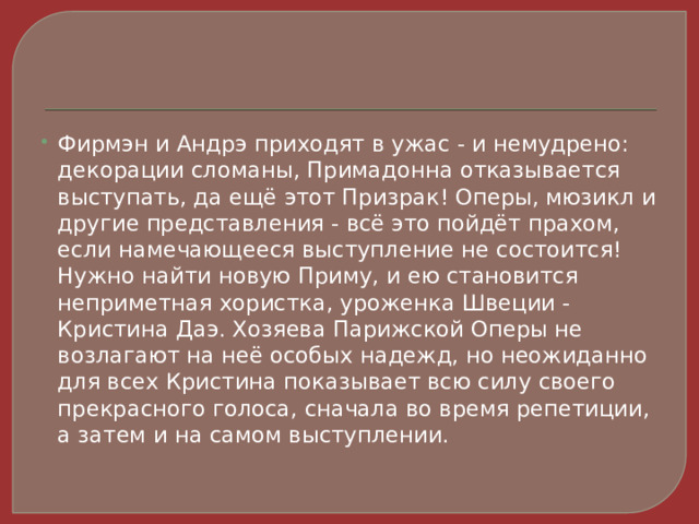 Фирмэн и Андрэ приходят в ужас - и немудрено: декорации сломаны, Примадонна отказывается выступать, да ещё этот Призрак! Оперы, мюзикл и другие представления - всё это пойдёт прахом, если намечающееся выступление не состоится! Нужно найти новую Приму, и ею становится неприметная хористка, уроженка Швеции - Кристина Даэ. Хозяева Парижской Оперы не возлагают на неё особых надежд, но неожиданно для всех Кристина показывает всю силу своего прекрасного голоса, сначала во время репетиции, а затем и на самом выступлении. 