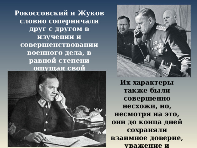 Рокоссовский и Жуков словно соперничали друг с другом в изучении и совершенствовании военного дела, в равной степени ощущая свой полководческий талант. Их характеры также были совершенно несхожи, но, несмотря на это, они до конца дней сохраняли взаимное доверие, уважение и привязанность. 