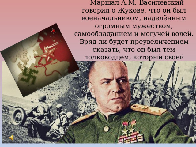 Маршал А.М. Василевский говорил о Жукове, что он был военачальником, наделённым огромным мужеством, самообладанием и могучей волей. Вряд ли будет преувеличением сказать, что он был тем полководцем, который своей волей ковал Победу. 