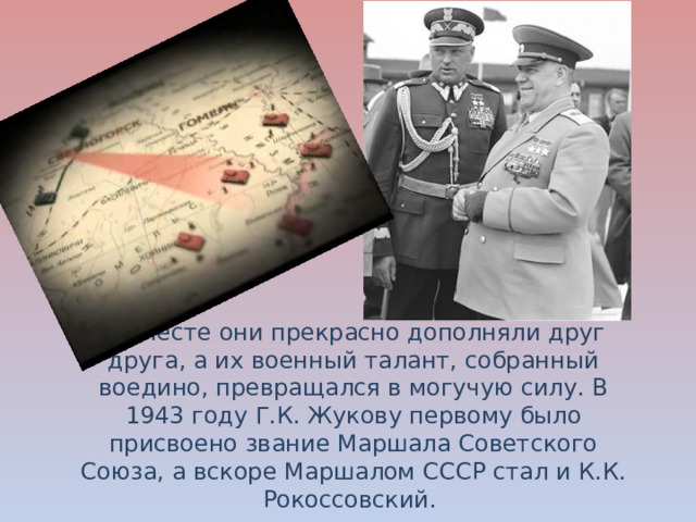Вместе они прекрасно дополняли друг друга, а их военный талант, собранный воедино, превращался в могучую силу. В 1943 году Г.К. Жукову первому было присвоено звание Маршала Советского Союза, а вскоре Маршалом СССР стал и К.К. Рокоссовский. 