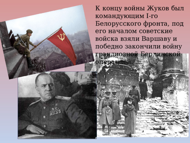 К концу войны Жуков был командующим I-го Белорусского фронта, под его началом советские войска взяли Варшаву и победно закончили войну грандиозной Берлинской операцией. 