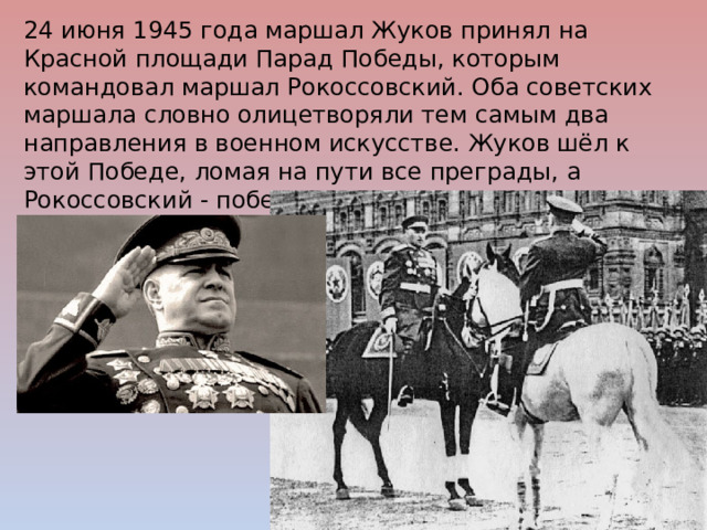 24 июня 1945 года маршал Жуков принял на Красной площади Парад Победы, которым командовал маршал Рокоссовский. Оба советских маршала словно олицетворяли тем самым два направления в военном искусстве. Жуков шёл к этой Победе, ломая на пути все преграды, а Рокоссовский - побеждая сопротивление воинским умением и тактичностью. 