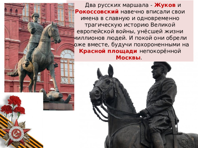 Два русских маршала - Жуков  и Рокоссовский навечно вписали свои имена в славную и одновременно трагическую историю Великой европейской войны, унёсшей жизни миллионов людей. И покой они обрели тоже вместе, будучи похороненными на Красной площади непокорённой Москвы . 