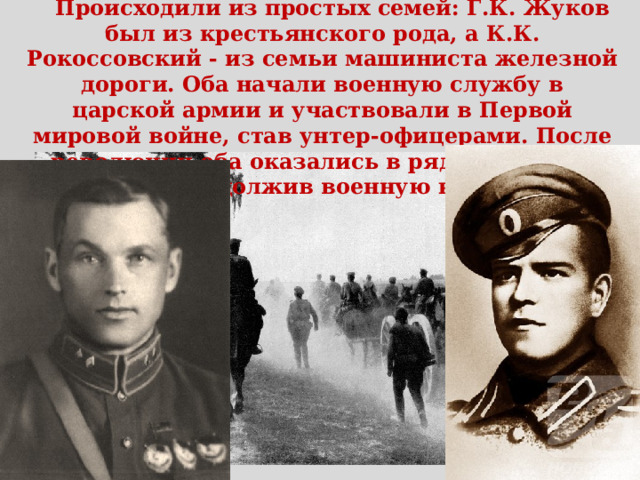 Происходили из простых семей: Г.К. Жуков был из крестьянского рода, а К.К. Рокоссовский - из семьи машиниста железной дороги. Оба начали военную службу в царской армии и участвовали в Первой мировой войне, став унтер-офицерами. После революции оба оказались в рядах Красной Амии, продолжив военную карьеру. 