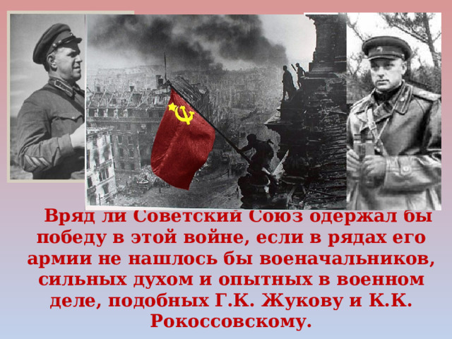 Вряд ли Советский Союз одержал бы победу в этой войне, если в рядах его армии не нашлось бы военачальников, сильных духом и опытных в военном деле, подобных Г.К. Жукову и К.К. Рокоссовскому. 