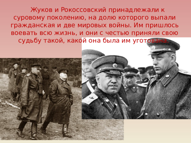 Жуков и Рокоссовский принадлежали к суровому поколению, на долю которого выпали гражданская и две мировых войны. Им пришлось воевать всю жизнь, и они с честью приняли свою судьбу такой, какой она была им уготована. 