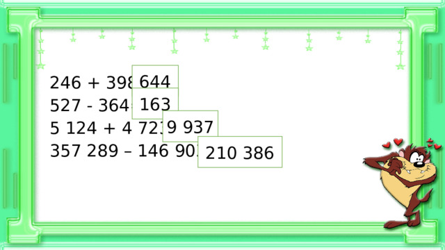 644 246 + 398= 527 - 364= 5 124 + 4 723= 357 289 – 146 903= 163 9 937 210 386 