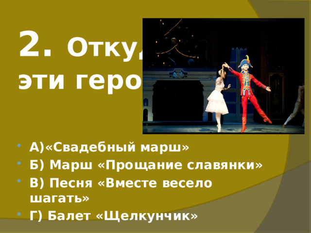 2. Откуда  эти герои? А)«Свадебный марш» Б) Марш «Прощание славянки» В) Песня «Вместе весело шагать» Г) Балет «Щелкунчик» 