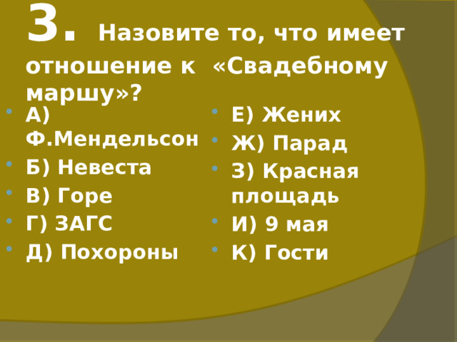 3. Назовите то, что имеет отношение к «Свадебному маршу»? А) Ф.Мендельсон Б) Невеста В) Горе Г) ЗАГС Д) Похороны Е) Жених Ж) Парад З) Красная площадь И) 9 мая К) Гости 