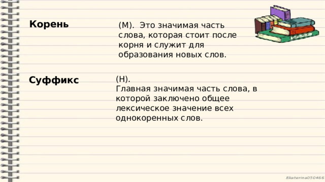 Корень (М).   Это значимая часть слова, которая стоит после корня и служит для образования новых слов. Суффикс (Н). Главная значимая часть слова, в которой заключено общее лексическое значение всех однокоренных слов. 