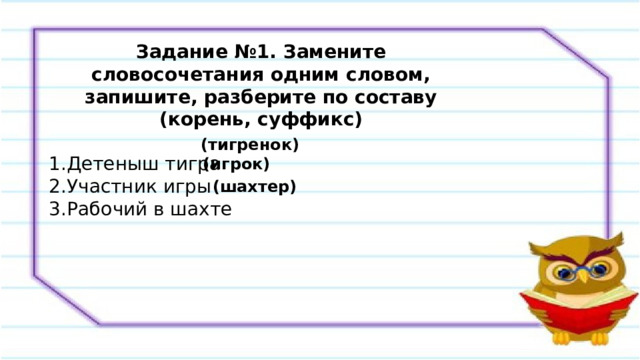 Задание №1. Замените словосочетания одним словом, запишите, разберите по составу (корень, суффикс) Детеныш тигра Участник игры Рабочий в шахте (тигренок) (игрок) (шахтер) 