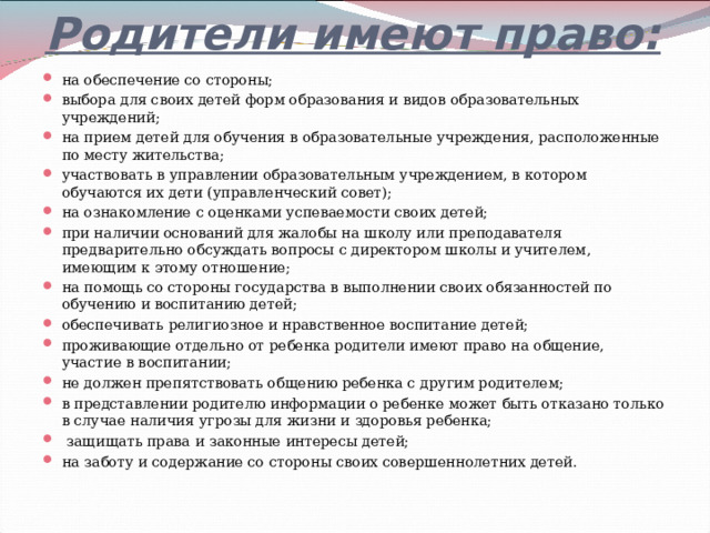 Родители имеют право:   на обеспечение со стороны; выбора для своих детей форм образования и видов образовательных учреждений; на прием детей для обучения в образовательные учреждения, расположенные по месту жительства; участвовать в управлении образовательным учреждением, в котором обучаются их дети (управленческий совет); на ознакомление с оценками успеваемости своих детей; при наличии оснований для жалобы на школу или преподавателя предварительно обсуждать вопросы с директором школы и учителем, имеющим к этому отношение; на помощь со стороны государства в выполнении своих обязанностей по обучению и воспитанию детей; обеспечивать религиозное и нравственное воспитание детей; проживающие отдельно от ребенка родители имеют право на общение, участие в воспитании; не должен препятствовать общению ребенка с другим родителем; в представлении родителю информации о ребенке может быть отказано только в случае наличия угрозы для жизни и здоровья ребенка;  защищать права и законные интересы детей; на заботу и содержание со стороны своих совершеннолетних детей. 