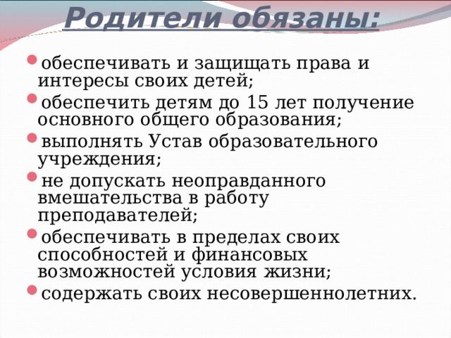 Родители обязаны:   обеспечивать и защищать права и интересы своих детей; обеспечить детям до 15 лет получение основного общего образования; выполнять Устав образовательного учреждения; не допускать неоправданного вмешательства в работу преподавателей; обеспечивать в пределах своих способностей и финансовых возможностей условия жизни; содержать своих несовершеннолетних. 