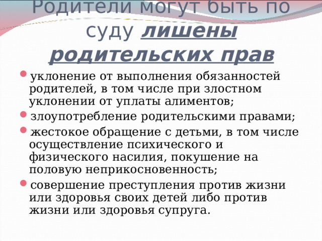 Родители могут быть по суду лишены родительских прав уклонение от выполнения обязанностей родителей, в том числе при злостном уклонении от уплаты алиментов; злоупотребление родительскими правами; жестокое обращение с детьми, в том числе осуществление психического и физического насилия, покушение на половую неприкосновенность; совершение преступления против жизни или здоровья своих детей либо против жизни или здоровья супруга.  