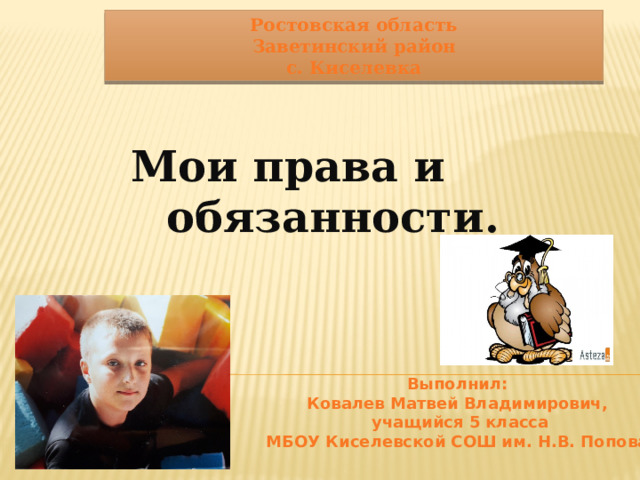 Ростовская область Заветинский район с. Киселевка Мои права и обязанности. Выполнил: Ковалев Матвей Владимирович,  учащийся 5 класса МБОУ Киселевской СОШ им. Н.В. Попова 