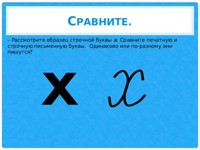 С равните. – Рассмотрите образец строчной буквы х . Сравните печатную и строчную письменную буквы. Одинаково или по-разному они пишутся? 