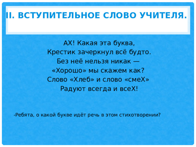 II. Вступительное слово учителя.   АХ! Какая эта буква,  Крестик зачеркнул всё будто. Без неё нельзя никак — «Хорошо» мы скажем как? Слово «Хлеб» и слово «смеХ» Радуют всегда и всеХ!   -Ребята, о какой букве идёт речь в этом стихотворении? 
