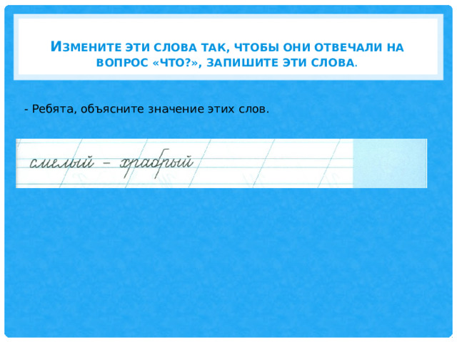И змените эти слова так, чтобы они отвечали на вопрос «ЧТО?», Запишите эти слова .   - Ребята, объясните значение этих слов. 