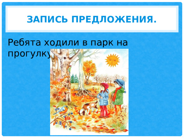 З апись предложения. Ребята ходили в парк на прогулку. 