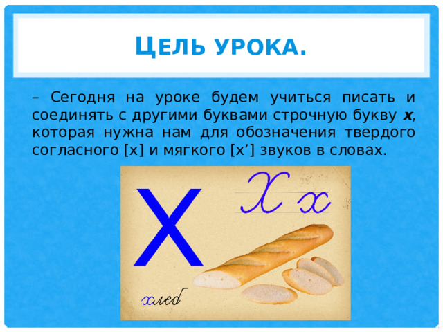 Ц ель урока. – Сегодня на уроке будем учиться писать и соединять с другими буквами строчную букву  х , которая нужна нам для обозначения твердого согласного [х] и мягкого [х’] звуков в словах. 