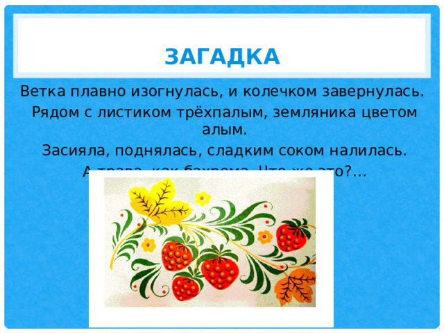 Загадка Ветка плавно изогнулась, и колечком завернулась.  Рядом с листиком трёхпалым, земляника цветом алым. Засияла, поднялась, сладким соком налилась. А трава, как бахрома. Что же это?… 