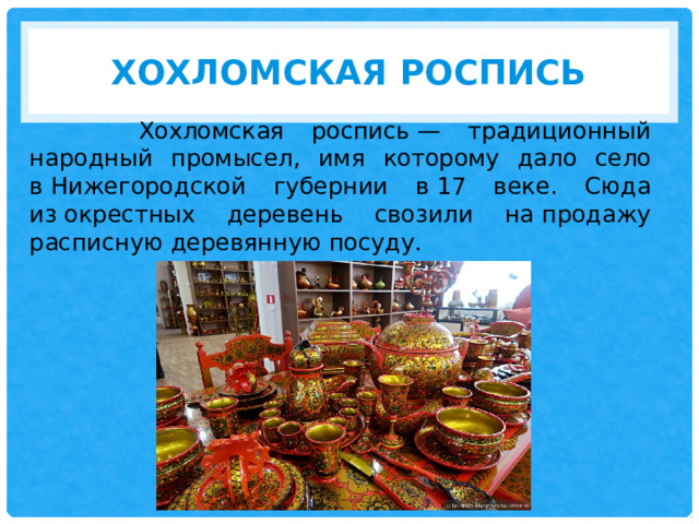 Хохломская роспись  Хохломская роспись — традиционный народный промысел, имя которому дало село в Нижегородской губернии в 17 веке. Сюда из окрестных деревень свозили на продажу расписную деревянную посуду. 