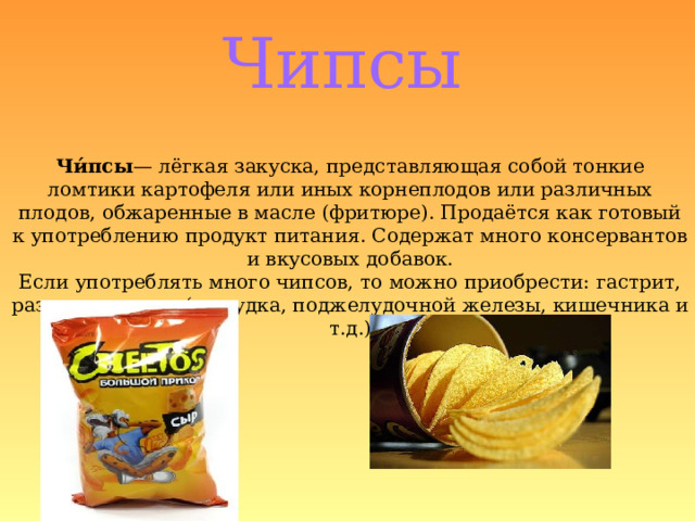 Чипсы Чи́псы — лёгкая закуска, представляющая собой тонкие ломтики картофеля или иных корнеплодов или различных плодов, обжаренные в масле (фритюре). Продаётся как готовый к употреблению продукт питания. Содержат много консервантов и вкусовых добавок. Если употреблять много чипсов, то можно приобрести: гастрит, различные язвы (желудка, поджелудочной железы, кишечника и т.д.) 