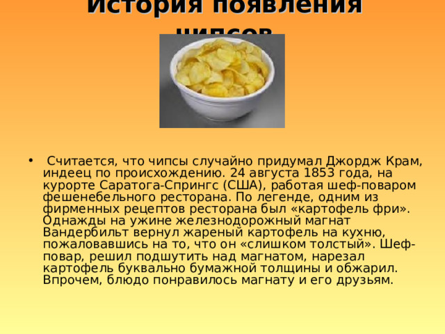 История появления чипсов  Считается, что чипсы случайно придумал Джордж Крам, индеец по происхождению. 24 августа 1853 года, на курорте Саратога-Спрингс (США), работая шеф-поваром фешенебельного ресторана. По легенде, одним из фирменных рецептов ресторана был «картофель фри». Однажды на ужине железнодорожный магнат Вандербильт вернул жареный картофель на кухню, пожаловавшись на то, что он «слишком толстый». Шеф-повар, решил подшутить над магнатом, нарезал картофель буквально бумажной толщины и обжарил. Впрочем, блюдо понравилось магнату и его друзьям. 