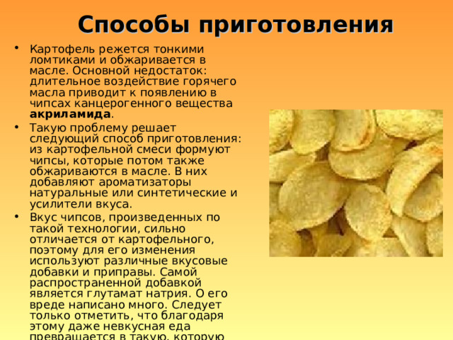 Способы приготовления Картофель режется тонкими ломтиками и обжаривается в масле. Основной недостаток: длительное воздействие горячего масла приводит к появлению в чипсах канцерогенного вещества акриламида . Такую проблему решает следующий способ приготовления: из картофельной смеси формуют чипсы, которые потом также обжариваются в масле. В них добавляют ароматизаторы натуральные или синтетические и усилители вкуса. Вкус чипсов, произведенных по такой технологии, сильно отличается от картофельного, поэтому для его изменения используют различные вкусовые добавки и приправы. Самой распространенной добавкой является глутамат натрия. О его вреде написано много. Следует только отметить, что благодаря этому даже невкусная еда превращается в такую, которую хочется есть снова и снова, что на руку производителям. 