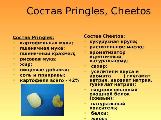 Состав Pringles , С heetos Состав С heetos : кукурузная крупа; растительное масло; ароматизатор идентичный натуральному;  сахар;  усилители вкуса и аромата ( глутамат натрия, инозиат натрия, гуанилат натрия);  гидролизованный овощной белок (соевый);  натуральный краситель;  белки;  жиры;  углеводы Состав Pringles :  картофельная мука;  пшеничная мука;  пшеничный крахмал;  рисовая мука;  жир;  пищевые добавки;  соль и приправы;  картофеля всего - 42%  